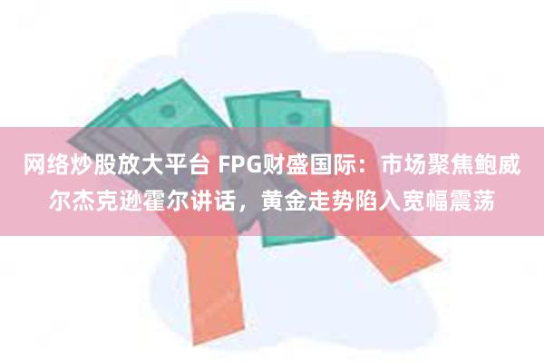 网络炒股放大平台 FPG财盛国际：市场聚焦鲍威尔杰克逊霍尔讲话，黄金走势陷入宽幅震荡