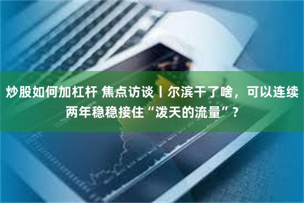 炒股如何加杠杆 焦点访谈丨尔滨干了啥，可以连续两年稳稳接住“泼天的流量”？