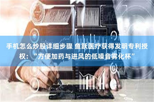 手机怎么炒股详细步骤 鱼跃医疗获得发明专利授权：“方便加药与进风的低噪音雾化杯”