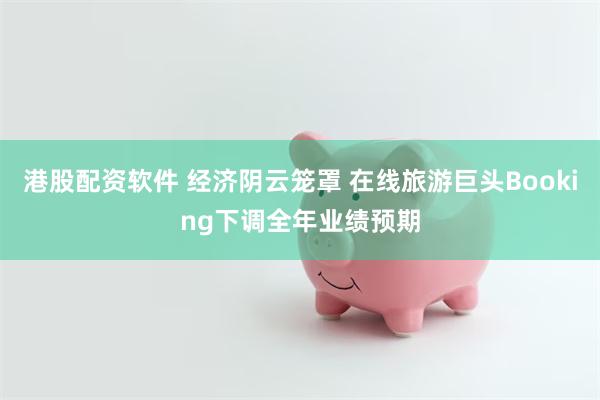 港股配资软件 经济阴云笼罩 在线旅游巨头Booking下调全年业绩预期