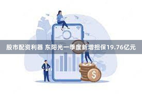 股市配资利器 东阳光一季度新增担保19.76亿元