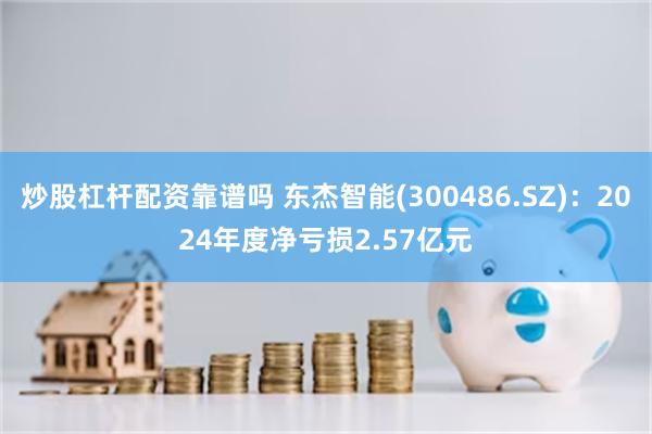 炒股杠杆配资靠谱吗 东杰智能(300486.SZ)：2024年度净亏损2.57亿元
