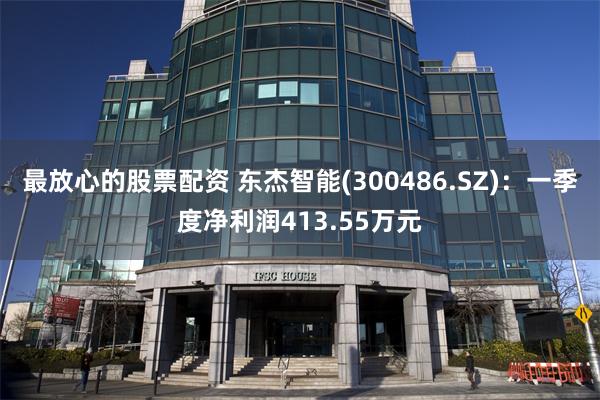 最放心的股票配资 东杰智能(300486.SZ)：一季度净利润413.55万元