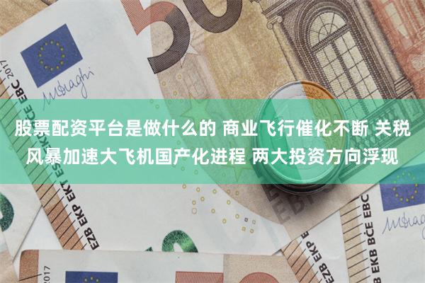 股票配资平台是做什么的 商业飞行催化不断 关税风暴加速大飞机国产化进程 两大投资方向浮现