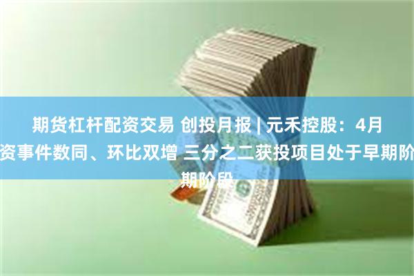 期货杠杆配资交易 创投月报 | 元禾控股：4月投资事件数同、环比双增 三分之二获投项目处于早期阶段