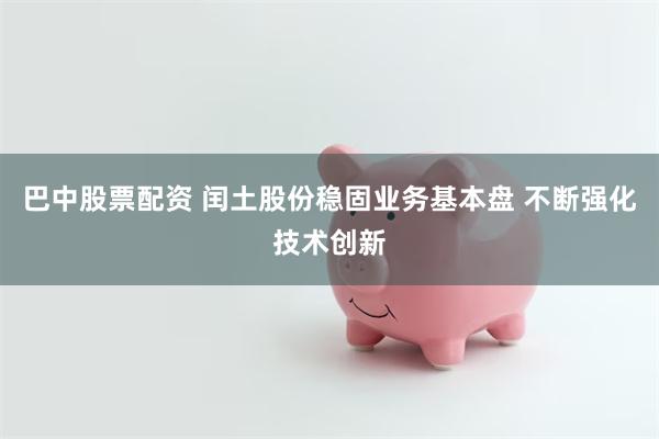 巴中股票配资 闰土股份稳固业务基本盘 不断强化技术创新