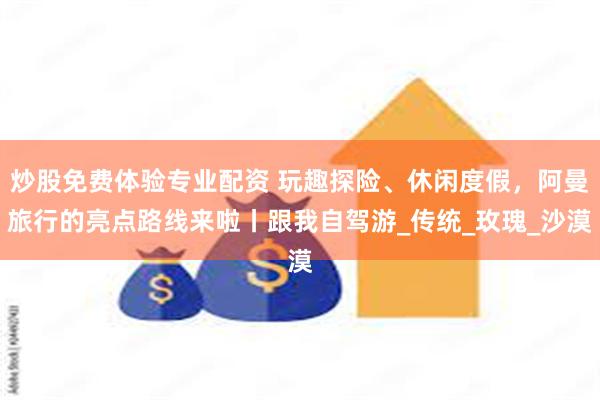 炒股免费体验专业配资 玩趣探险、休闲度假，阿曼旅行的亮点路线来啦丨跟我自驾游_传统_玫瑰_沙漠
