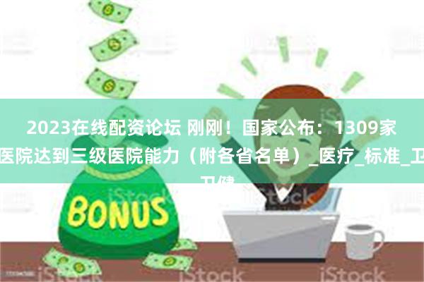 2023在线配资论坛 刚刚！国家公布：1309家县医院达到三级医院能力（附各省名单）_医疗_标准_卫健