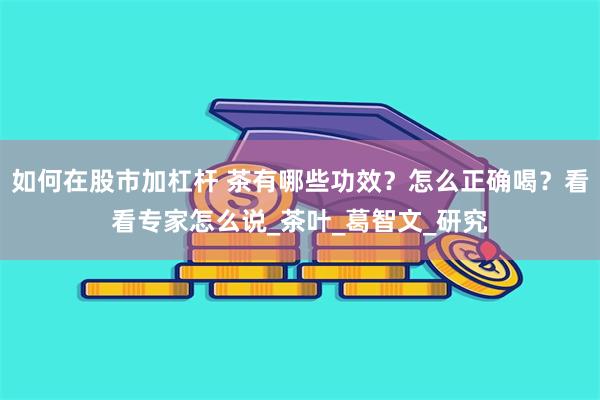 如何在股市加杠杆 茶有哪些功效？怎么正确喝？看看专家怎么说_茶叶_葛智文_研究