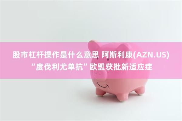 股市杠杆操作是什么意思 阿斯利康(AZN.US)“度伐利尤单抗”欧盟获批新适应症