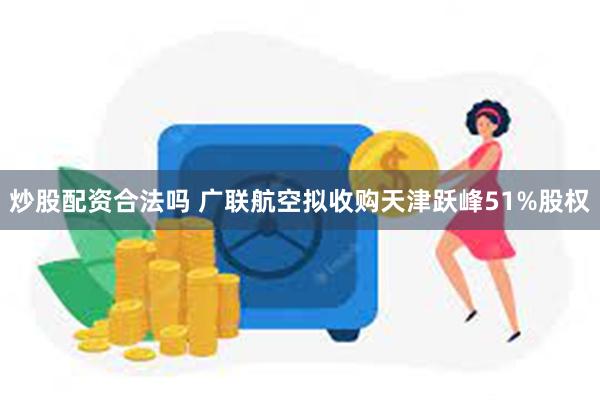 炒股配资合法吗 广联航空拟收购天津跃峰51%股权