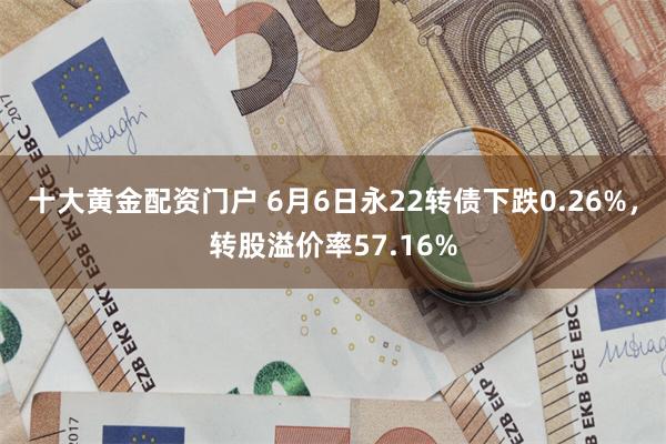 十大黄金配资门户 6月6日永22转债下跌0.26%，转股溢价率57.16%