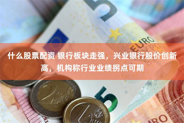 什么股票配资 银行板块走强，兴业银行股价创新高，机构称行业业绩拐点可期