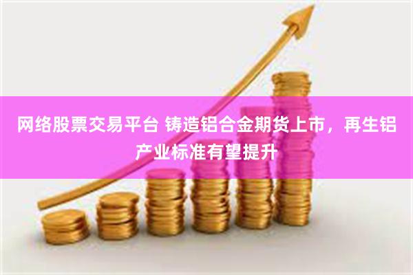 网络股票交易平台 铸造铝合金期货上市，再生铝产业标准有望提升