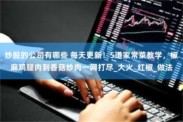 炒股的公司有哪些 每天更新！5道家常菜教学，椒麻鸡腿肉到香菇炒肉一网打尽_大火_红椒_做法