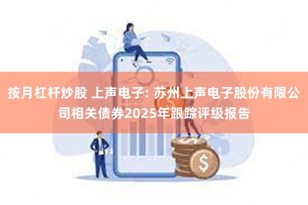 按月杠杆炒股 上声电子: 苏州上声电子股份有限公司相关债券2025年跟踪评级报告