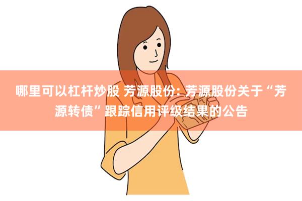 哪里可以杠杆炒股 芳源股份: 芳源股份关于“芳源转债”跟踪信用评级结果的公告