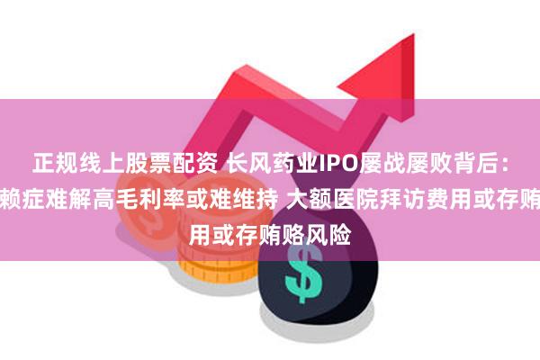 正规线上股票配资 长风药业IPO屡战屡败背后：单品依赖症难解高毛利率或难维持 大额医院拜访费用或存贿赂风险