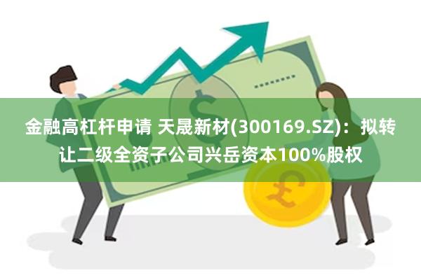 金融高杠杆申请 天晟新材(300169.SZ)：拟转让二级全资子公司兴岳资本100%股权