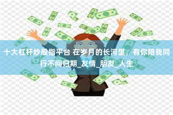 十大杠杆炒股指平台 在岁月的长河里，有你陪我同行不问归期_友情_朋友_人生
