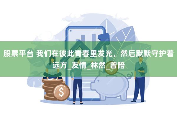 股票平台 我们在彼此青春里发光，然后默默守护着远方_友情_林然_曾陪