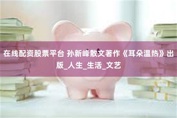 在线配资股票平台 孙新峰散文著作《耳朵温热》出版_人生_生活_文艺