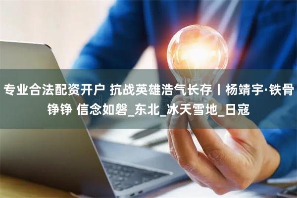 专业合法配资开户 抗战英雄浩气长存丨杨靖宇·铁骨铮铮 信念如磐_东北_冰天雪地_日寇