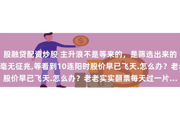 股融贷配资炒股 主升浪不是等来的，是筛选出来的。真正的牛股启动前往毫无征兆,等看到10连阳时股价早已飞天.怎么办？老老实实翻票每天过一片...