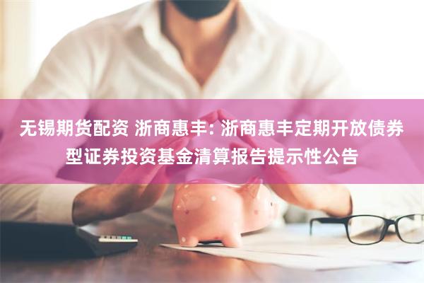 无锡期货配资 浙商惠丰: 浙商惠丰定期开放债券型证券投资基金清算报告提示性公告
