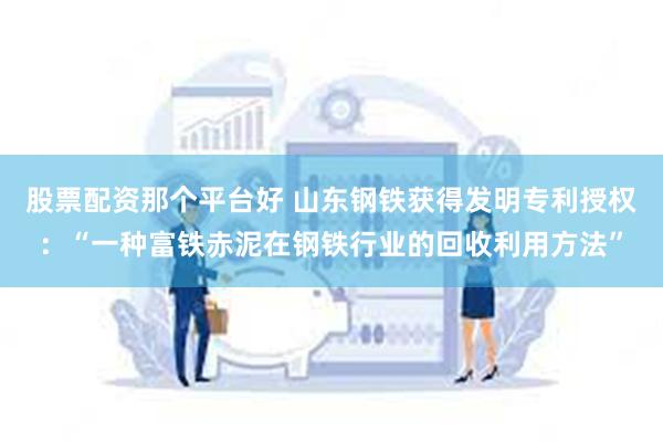 股票配资那个平台好 山东钢铁获得发明专利授权：“一种富铁赤泥在钢铁行业的回收利用方法”