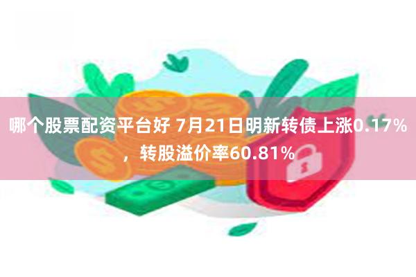 哪个股票配资平台好 7月21日明新转债上涨0.17%，转股溢价率60.81%