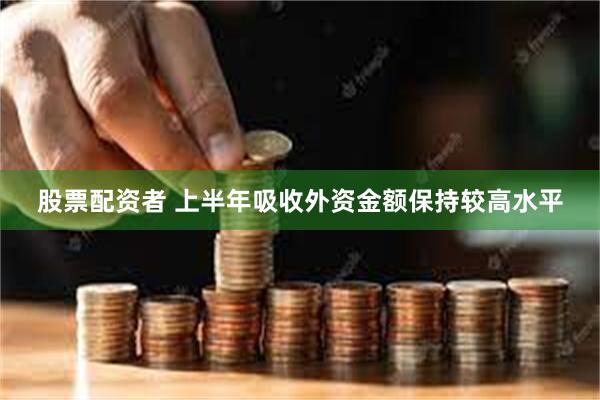 股票配资者 上半年吸收外资金额保持较高水平