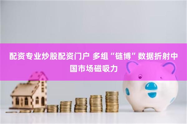配资专业炒股配资门户 多组“链博”数据折射中国市场磁吸力