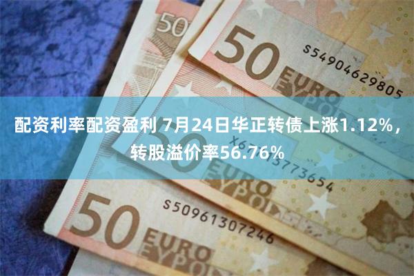 配资利率配资盈利 7月24日华正转债上涨1.12%，转股溢价率56.76%