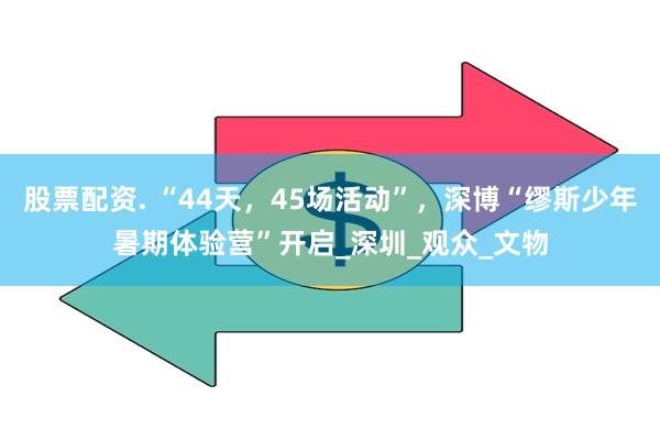股票配资. “44天，45场活动”，深博“缪斯少年暑期体验营”开启_深圳_观众_文物