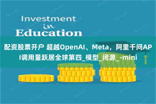 配资股票开户 超越OpenAI、Meta，阿里千问API调用量跃居全球第四_模型_闭源_-mini