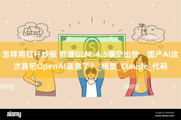 怎样用杠杆炒股 智谱GLM-4.5横空出世，国产AI这次真把OpenAI逼急了？_模型_Claude_代码