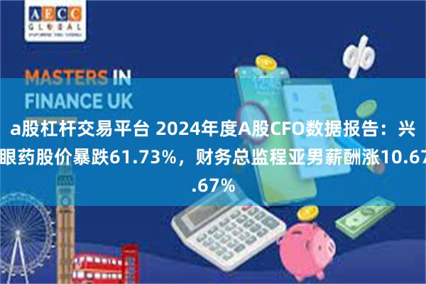 a股杠杆交易平台 2024年度A股CFO数据报告：兴齐眼药股价暴跌61.73%，财务总监程亚男薪酬涨10.67%