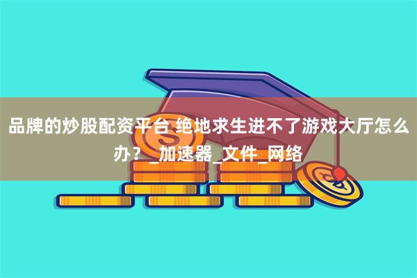 品牌的炒股配资平台 绝地求生进不了游戏大厅怎么办？_加速器_文件_网络