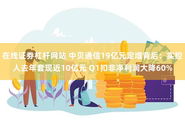 在线证劵杠杆网站 中贝通信19亿元定增背后：实控人去年套现近10亿元 Q1扣非净利润大降60%