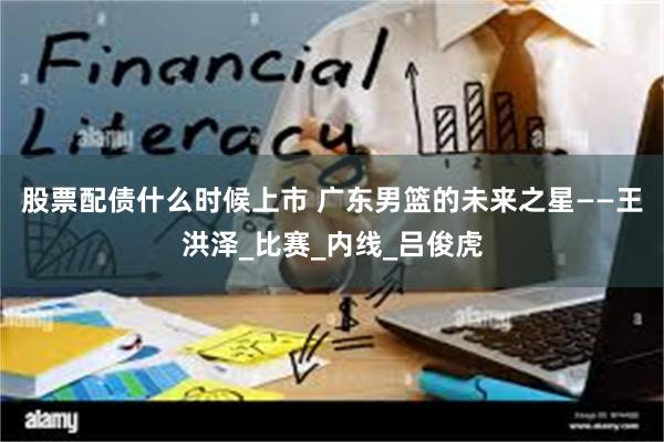 股票配债什么时候上市 广东男篮的未来之星——王洪泽_比赛_内线_吕俊虎