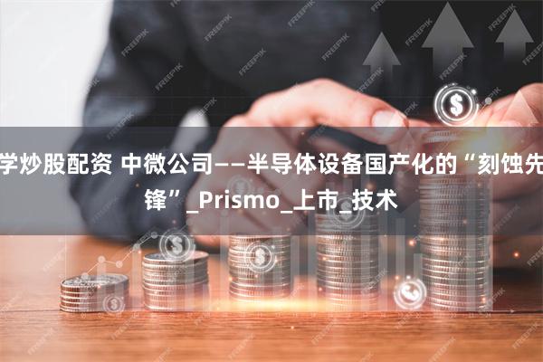 学炒股配资 中微公司——半导体设备国产化的“刻蚀先锋”_Prismo_上市_技术