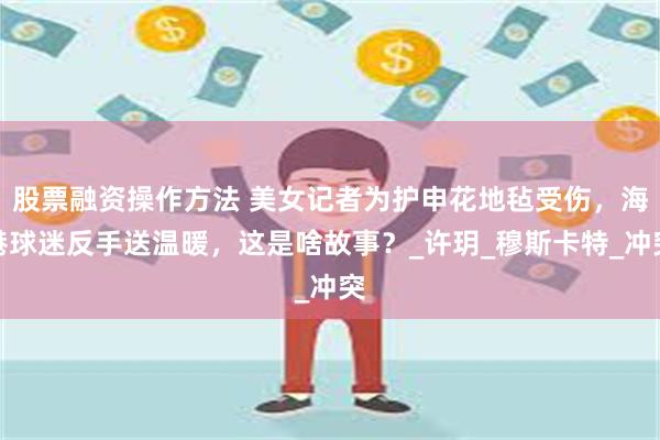 股票融资操作方法 美女记者为护申花地毡受伤，海港球迷反手送温暖，这是啥故事？_许玥_穆斯卡特_冲突