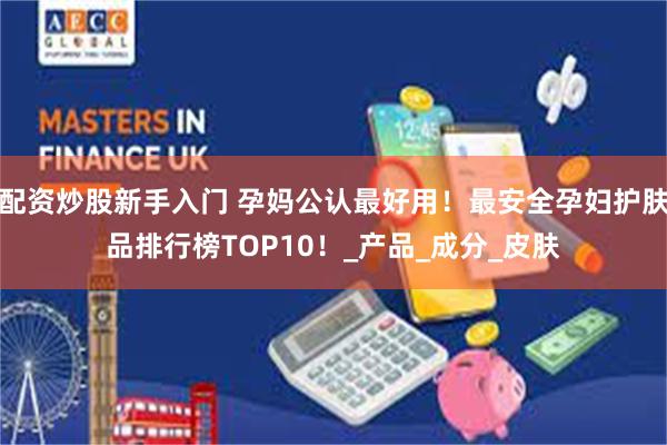 配资炒股新手入门 孕妈公认最好用！最安全孕妇护肤品排行榜TOP10！_产品_成分_皮肤