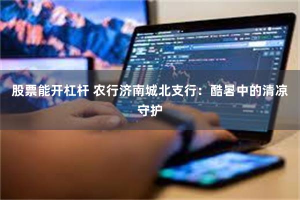 股票能开杠杆 农行济南城北支行：酷暑中的清凉守护