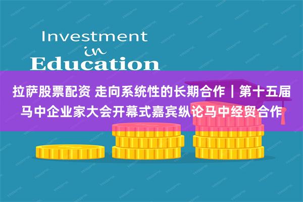 拉萨股票配资 走向系统性的长期合作｜第十五届马中企业家大会开幕式嘉宾纵论马中经贸合作