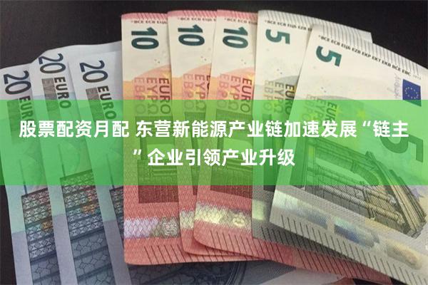 股票配资月配 东营新能源产业链加速发展“链主”企业引领产业升级