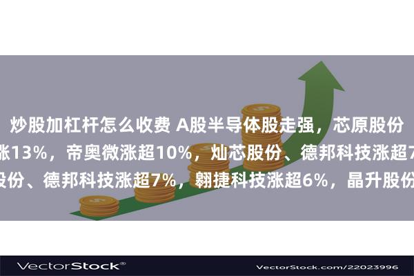 炒股加杠杆怎么收费 A股半导体股走强，芯原股份涨超16%，晶赛科技涨13%，帝奥微涨超10%，灿芯股份、德邦科技涨超7%，翱捷科技涨超6%，晶升股份涨超5%