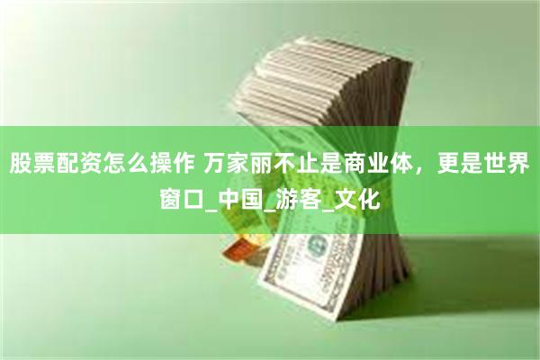 股票配资怎么操作 万家丽不止是商业体，更是世界窗口_中国_游客_文化