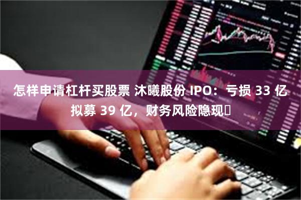 怎样申请杠杆买股票 沐曦股份 IPO：亏损 33 亿拟募 39 亿，财务风险隐现​